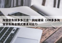 淘宝京东拼多多三合一网站建设（2拼多多淘宝京东商业模式要素对比?）