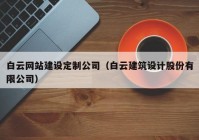 白云网站建设定制公司（白云建筑设计股份有限公司）