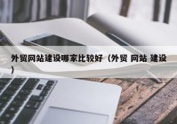 外贸网站建设哪家比较好（外贸 网站 建设）