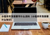 小程序开发需要学什么资料（小程序开发需要什么知识）