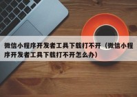 微信小程序开发者工具下载打不开（微信小程序开发者工具下载打不开怎么办）