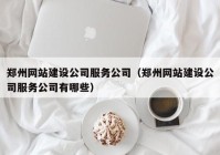 郑州网站建设公司服务公司（郑州网站建设公司服务公司有哪些）