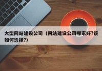 大型网站建设公司（网站建设公司哪家好?该如何选择?）