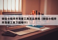 微信小程序开发者工具怎么使用（微信小程序开发者工具下载哪个）