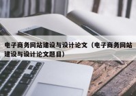 电子商务网站建设与设计论文（电子商务网站建设与设计论文题目）