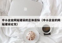 中小企业网站建设的总体目标（中小企业的网站建设论文）